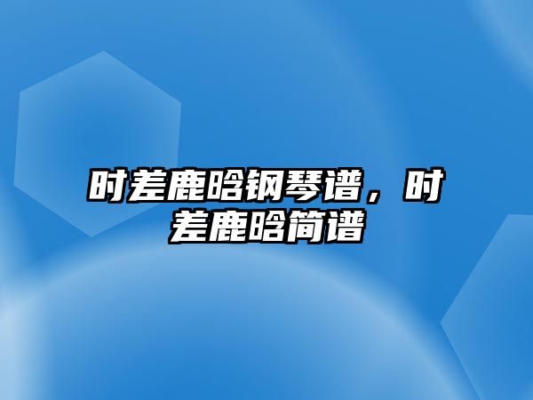 時(shí)差鹿晗鋼琴譜，時(shí)差鹿晗簡(jiǎn)譜